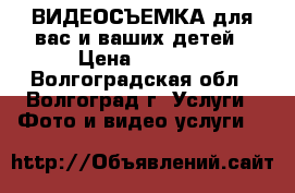 ВИДЕОСЪЕМКА для вас и ваших детей › Цена ­ 1 000 - Волгоградская обл., Волгоград г. Услуги » Фото и видео услуги   